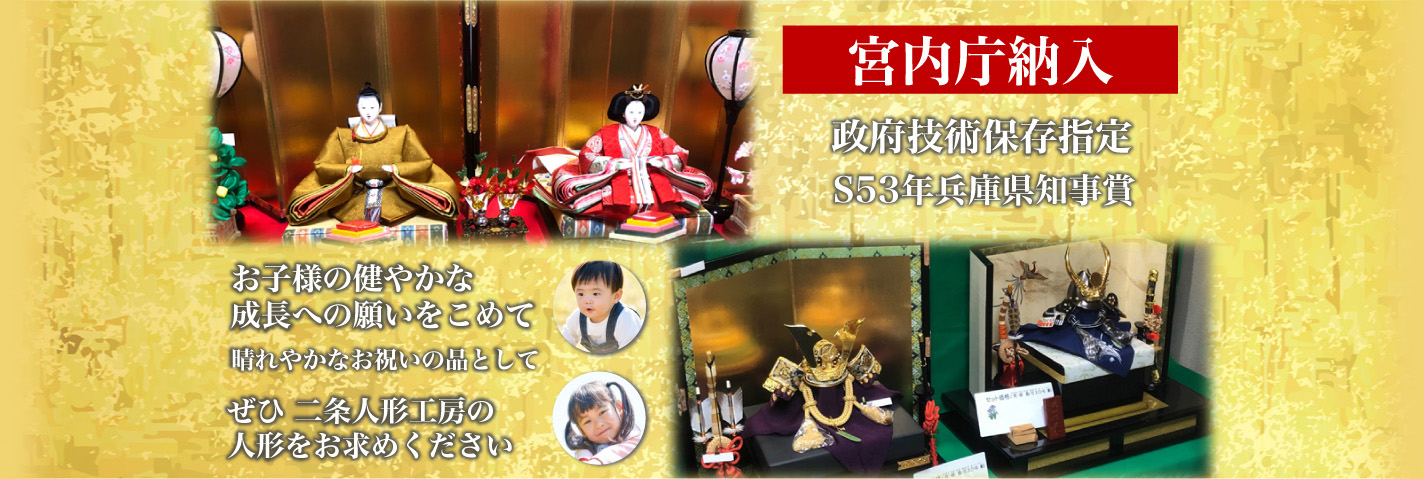 お子様の健やかな成長への願いをこめて また、晴れやかなお祝いの品として ぜひ 二条人形工房の人形をお求めください 宮内庁納入・政府技術保存指定・S53年兵庫県知事賞